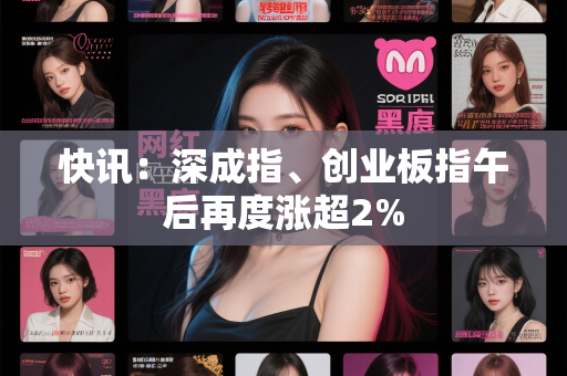 快讯：深成指、创业板指午后再度涨超2%