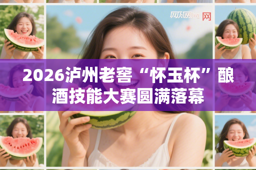 2026泸州老窖“怀玉杯”酿酒技能大赛圆满落幕